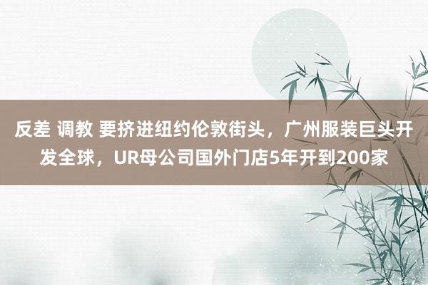 反差 调教 要挤进纽约伦敦街头，广州服装巨头开发全球，UR母公司国外门店5年开到200家