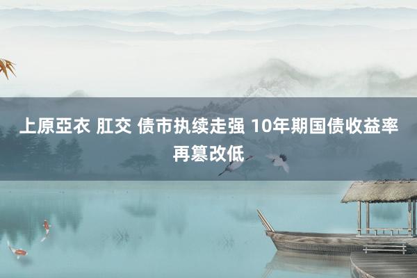 上原亞衣 肛交 债市执续走强 10年期国债收益率再篡改低