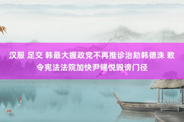 汉服 足交 韩最大握政党不再推诊治劾韩德洙 敕令宪法法院加快尹锡悦毁谤门径