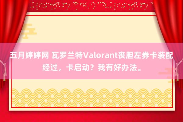 五月婷婷网 瓦罗兰特Valorant丧胆左券卡装配经过，卡启动？我有好办法。