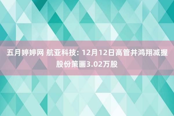 五月婷婷网 航亚科技: 12月12日高管井鸿翔减握股份策画3.02万股