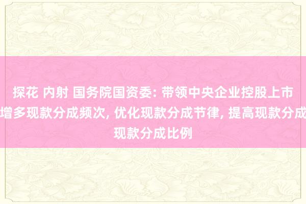 探花 内射 国务院国资委: 带领中央企业控股上市公司增多现款分成频次， 优化现款分成节律， 提高现款分成比例