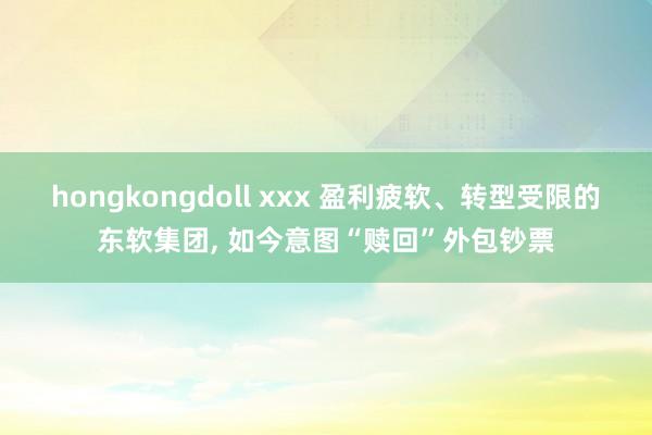 hongkongdoll xxx 盈利疲软、转型受限的东软集团， 如今意图“赎回”外包钞票