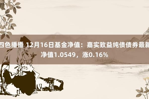 四色播播 12月16日基金净值：嘉实致益纯债债券最新净值1.0549，涨0.16%