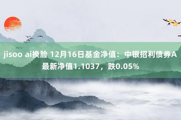 jisoo ai换脸 12月16日基金净值：中银招利债券A最新净值1.1037，跌0.05%