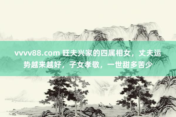 vvvv88.com 旺夫兴家的四属相女，丈夫运势越来越好，子女孝敬，一世甜多苦少