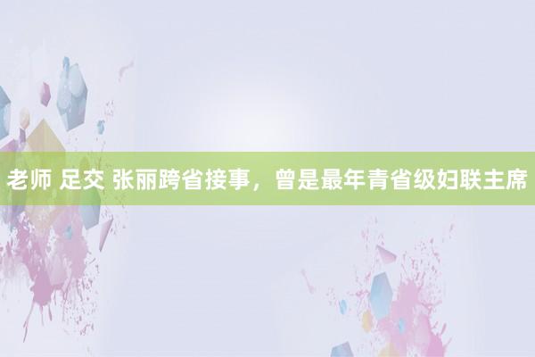 老师 足交 张丽跨省接事，曾是最年青省级妇联主席