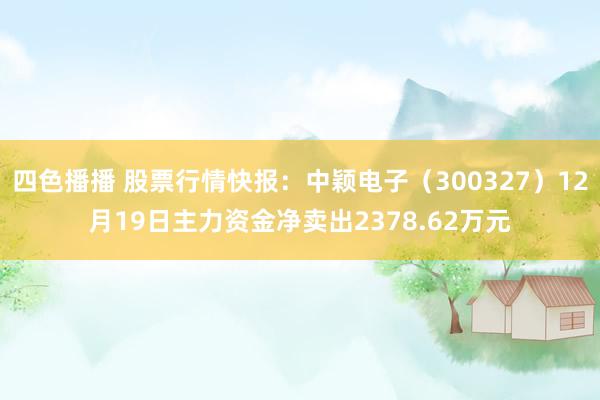 四色播播 股票行情快报：中颖电子（300327）12月19日主力资金净卖出2378.62万元