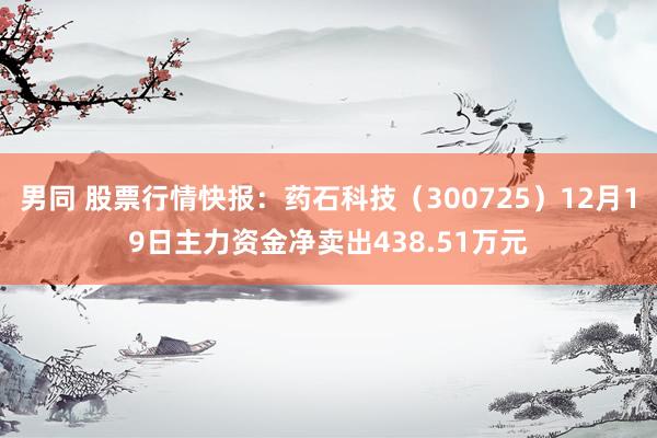 男同 股票行情快报：药石科技（300725）12月19日主力资金净卖出438.51万元