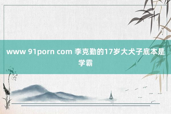 www 91porn com 李克勤的17岁大犬子底本是学霸