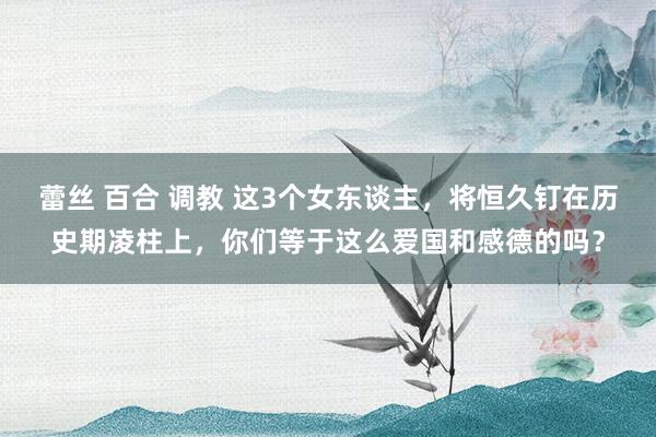 蕾丝 百合 调教 这3个女东谈主，将恒久钉在历史期凌柱上，你们等于这么爱国和感德的吗？