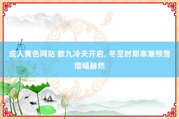 成人黄色网站 数九冷天开启， 冬至时期寒潮预警增幅赫然