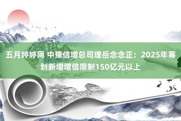 五月婷婷网 中豫信增总司理岳念念正：2025年筹划新增增信限制150亿元以上