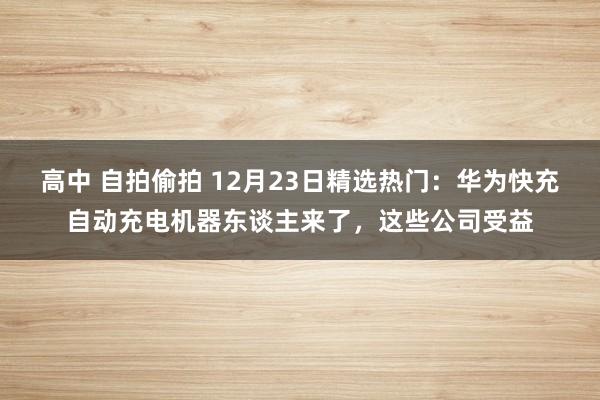 高中 自拍偷拍 12月23日精选热门：华为快充自动充电机器东谈主来了，这些公司受益