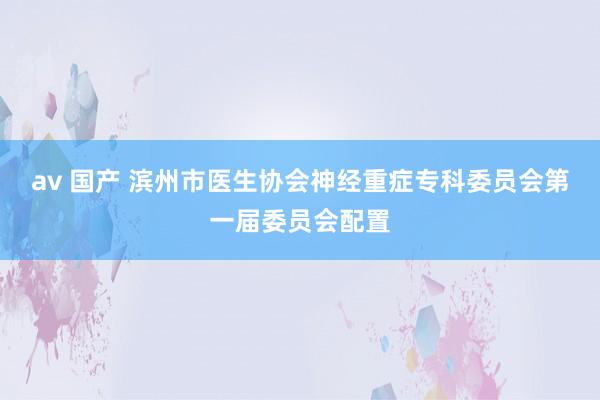 av 国产 滨州市医生协会神经重症专科委员会第一届委员会配置