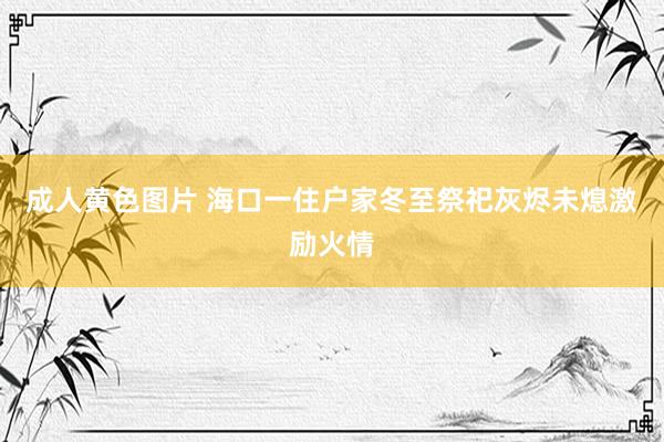 成人黄色图片 海口一住户家冬至祭祀灰烬未熄激励火情