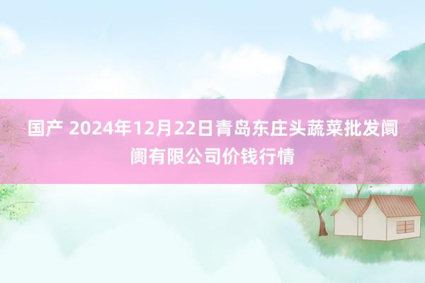 国产 2024年12月22日青岛东庄头蔬菜批发阛阓有限公司价钱行情