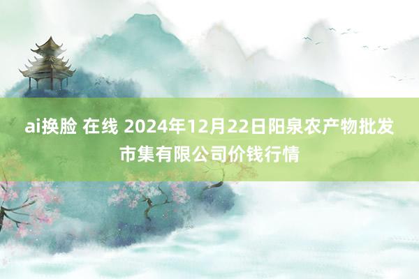 ai换脸 在线 2024年12月22日阳泉农产物批发市集有限公司价钱行情