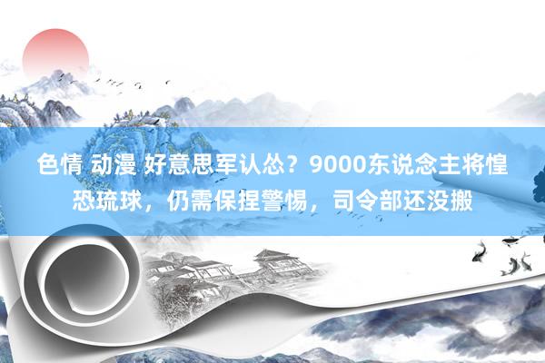 色情 动漫 好意思军认怂？9000东说念主将惶恐琉球，仍需保捏警惕，司令部还没搬