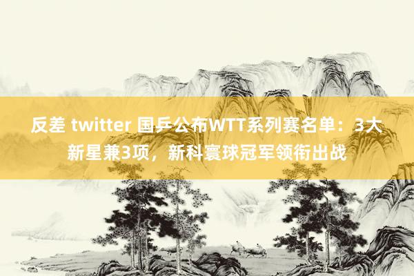 反差 twitter 国乒公布WTT系列赛名单：3大新星兼3项，新科寰球冠军领衔出战