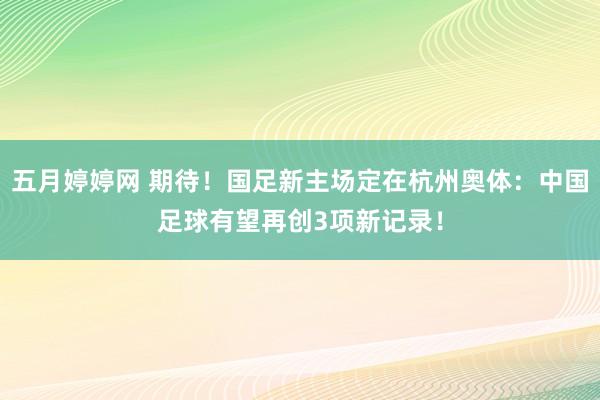 五月婷婷网 期待！国足新主场定在杭州奥体：中国足球有望再创3项新记录！