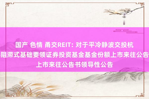 国产 色情 甬交REIT: 对于平冷静波交投杭州湾跨海大桥阻滞式基础要领证券投资基金基金份额上市来往公告书领导性公告