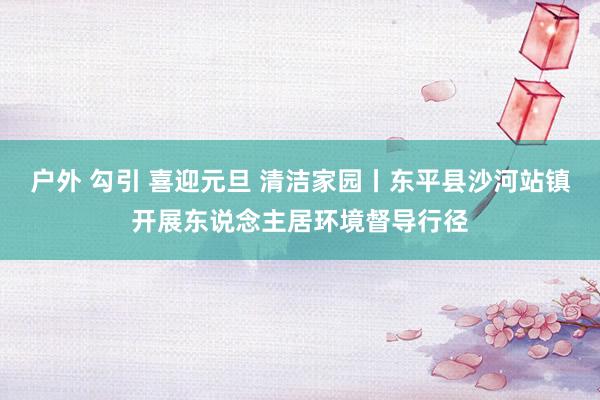 户外 勾引 喜迎元旦 清洁家园丨东平县沙河站镇开展东说念主居环境督导行径