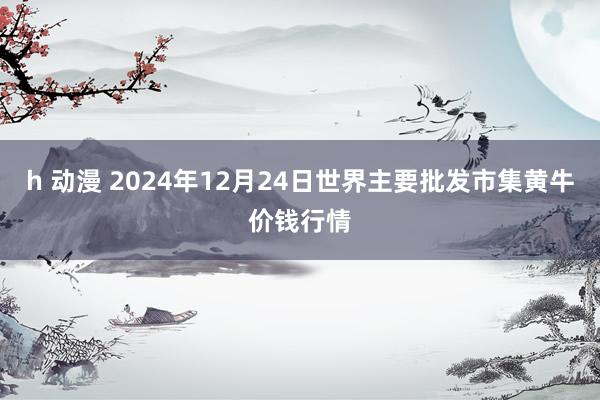 h 动漫 2024年12月24日世界主要批发市集黄牛价钱行情