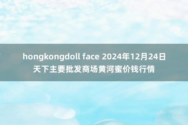 hongkongdoll face 2024年12月24日天下主要批发商场黄河蜜价钱行情