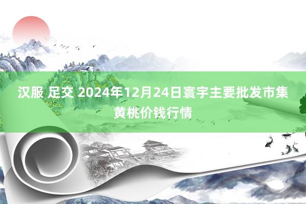 汉服 足交 2024年12月24日寰宇主要批发市集黄桃价钱行情