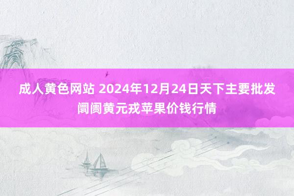 成人黄色网站 2024年12月24日天下主要批发阛阓黄元戎苹果价钱行情