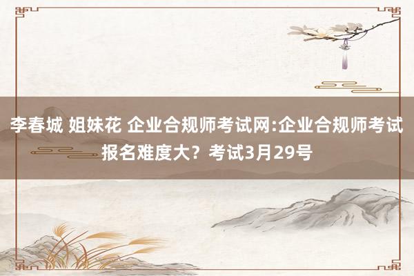 李春城 姐妹花 企业合规师考试网:企业合规师考试报名难度大？考试3月29号