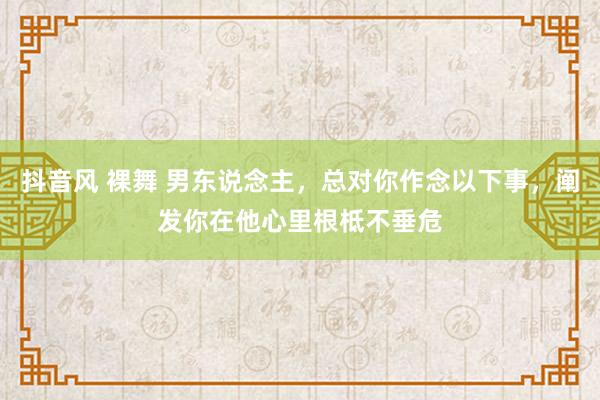 抖音风 裸舞 男东说念主，总对你作念以下事，阐发你在他心里根柢不垂危