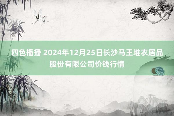 四色播播 2024年12月25日长沙马王堆农居品股份有限公司价钱行情