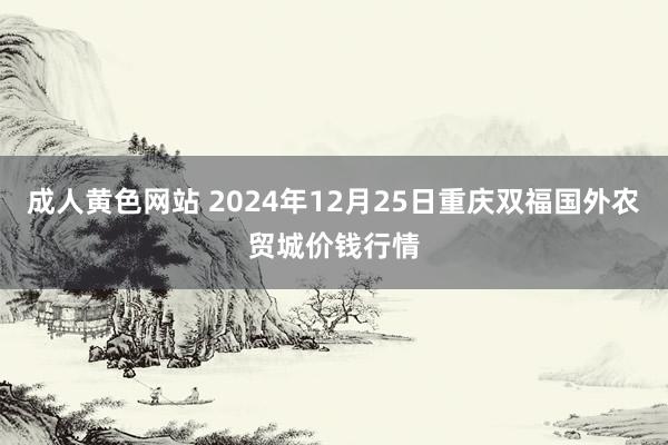 成人黄色网站 2024年12月25日重庆双福国外农贸城价钱行情