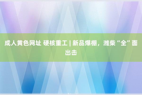 成人黄色网址 硬核重工 | 新品爆棚，潍柴“全”面出击