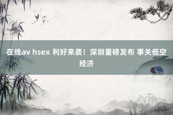 在线av hsex 利好来袭！深圳重磅发布 事关低空经济