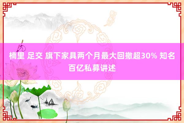 楠里 足交 旗下家具两个月最大回撤超30% 知名百亿私募讲述