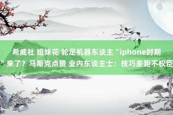 希威社 姐妹花 轮足机器东谈主“iphone时期”来了？马斯克点赞 业内东谈主士：技巧差距不权臣