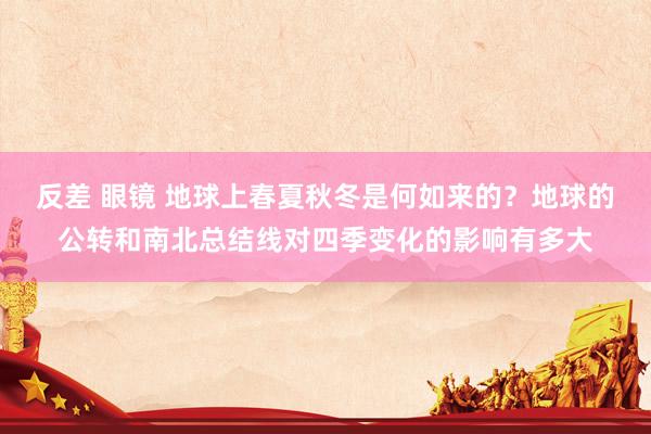 反差 眼镜 地球上春夏秋冬是何如来的？地球的公转和南北总结线对四季变化的影响有多大