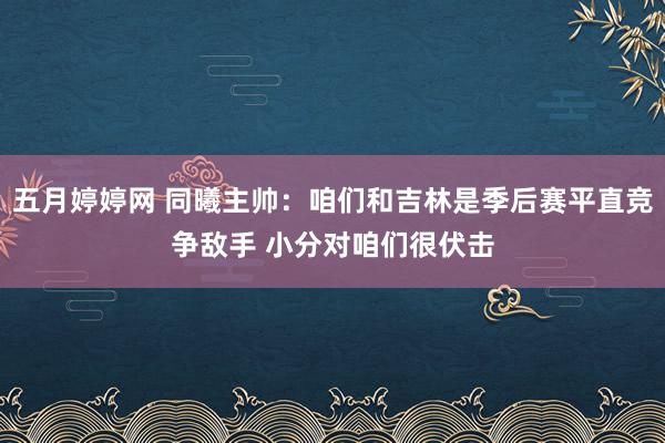 五月婷婷网 同曦主帅：咱们和吉林是季后赛平直竞争敌手 小分对咱们很伏击