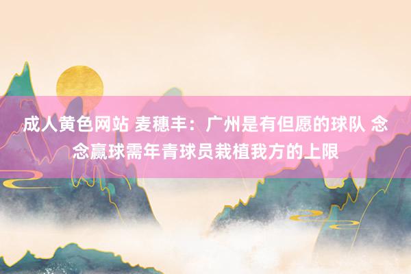 成人黄色网站 麦穗丰：广州是有但愿的球队 念念赢球需年青球员栽植我方的上限