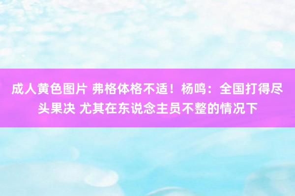 成人黄色图片 弗格体格不适！杨鸣：全国打得尽头果决 尤其在东说念主员不整的情况下