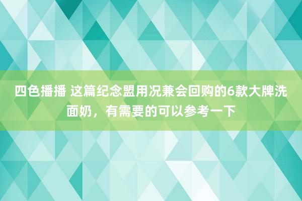 四色播播 这篇纪念盟用况兼会回购的6款大牌洗面奶，有需要的可以参考一下