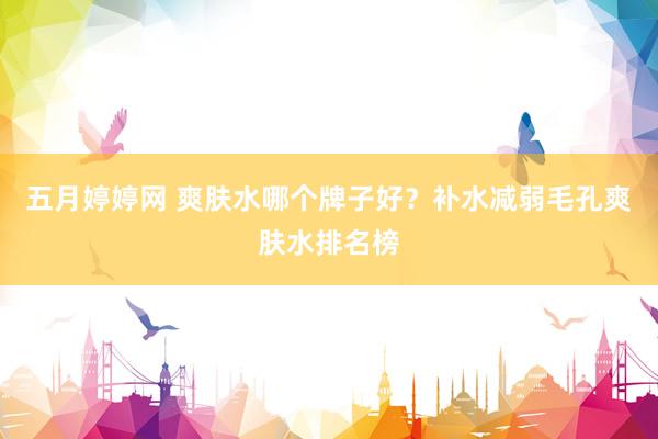 五月婷婷网 爽肤水哪个牌子好？补水减弱毛孔爽肤水排名榜