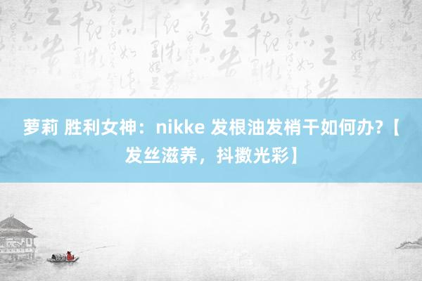 萝莉 胜利女神：nikke 发根油发梢干如何办?【发丝滋养，抖擞光彩】