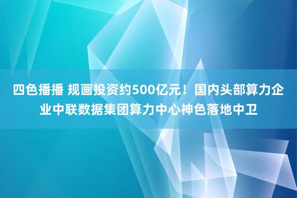 四色播播 规画投资约500亿元！国内头部算力企业中联数据集团算力中心神色落地中卫