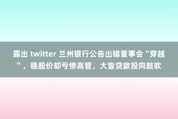 露出 twitter 兰州银行公告出错董事会“穿越”，稳股价却亏惨高管，大皆贷款投向鼓吹