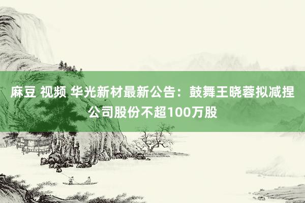 麻豆 视频 华光新材最新公告：鼓舞王晓蓉拟减捏公司股份不超100万股