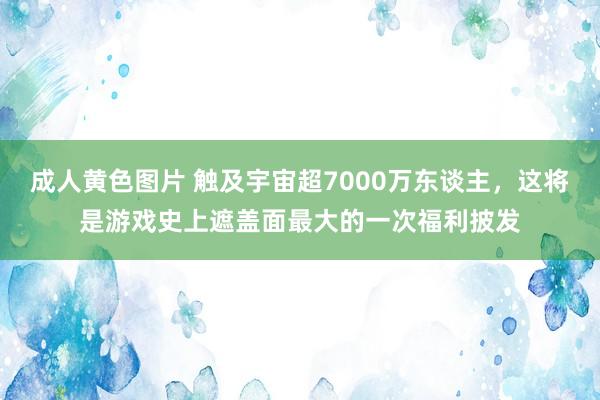 成人黄色图片 触及宇宙超7000万东谈主，这将是游戏史上遮盖面最大的一次福利披发